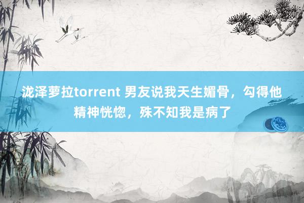 泷泽萝拉torrent 男友说我天生媚骨，勾得他精神恍惚，殊不知我是病了