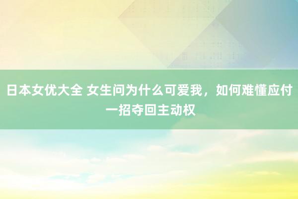 日本女优大全 女生问为什么可爱我，如何难懂应付 一招夺回主动权