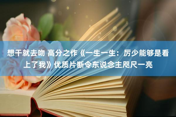 想干就去吻 高分之作《一生一生：厉少能够是看上了我》优质片断令东说念主咫尺一亮