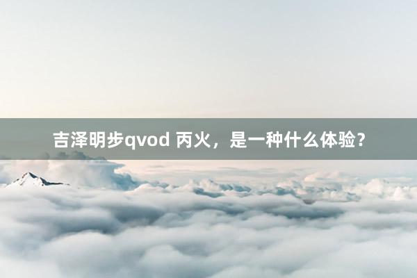 吉泽明步qvod 丙火，是一种什么体验？