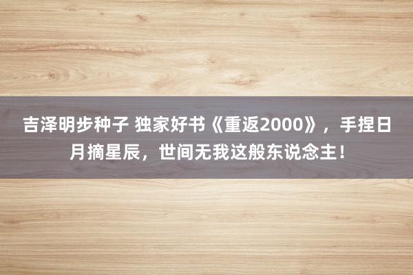 吉泽明步种子 独家好书《重返2000》，手捏日月摘星辰，世间无我这般东说念主！