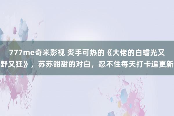 777me奇米影视 炙手可热的《大佬的白蟾光又野又狂》，苏苏甜甜的对白，忍不住每天打卡追更新