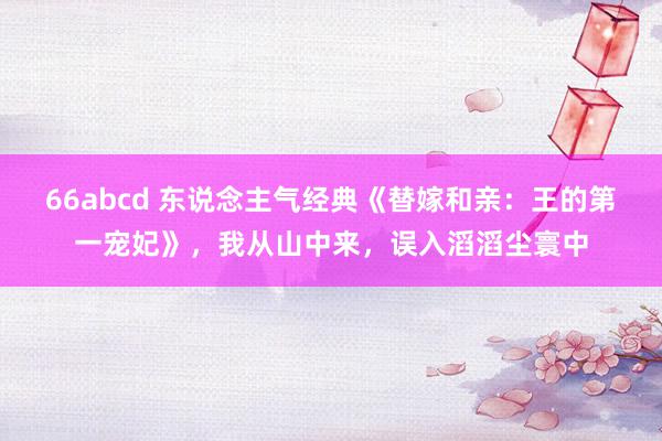 66abcd 东说念主气经典《替嫁和亲：王的第一宠妃》，我从山中来，误入滔滔尘寰中