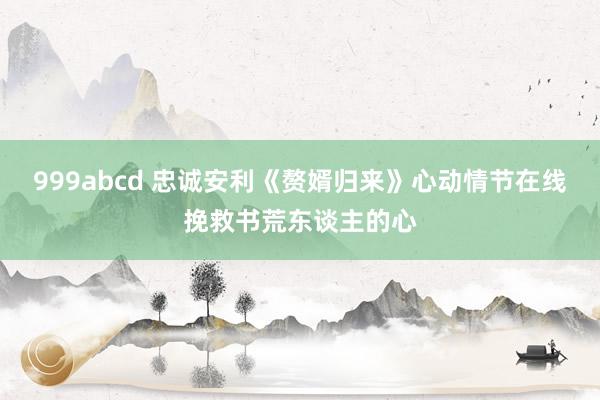 999abcd 忠诚安利《赘婿归来》心动情节在线挽救书荒东谈主的心