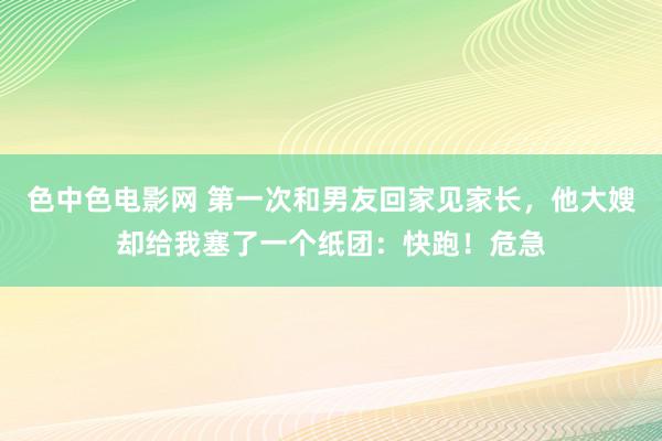 色中色电影网 第一次和男友回家见家长，他大嫂却给我塞了一个纸团：快跑！危急