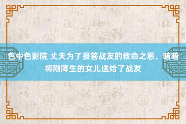 色中色影院 丈夫为了报答战友的救命之恩，暗暗将刚降生的女儿送给了战友