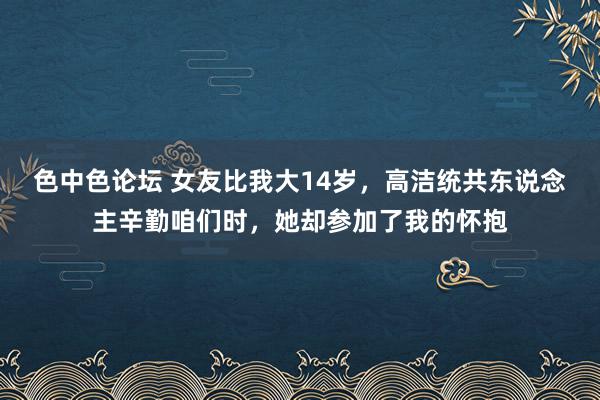 色中色论坛 女友比我大14岁，高洁统共东说念主辛勤咱们时，她却参加了我的怀抱