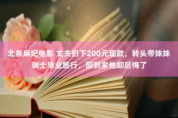 北条麻妃电影 丈夫扔下200元现款，转头带妹妹瑞士毕业旅行，回到家他却后悔了