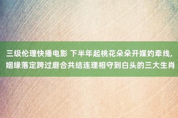 三级伦理快播电影 下半年起桃花朵朵开媒妁牵线, 姻缘落定跨过磨合共结连理相守到白头的三大生肖