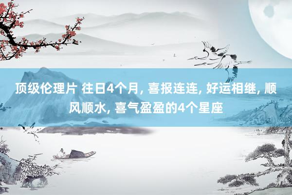 顶级伦理片 往日4个月, 喜报连连, 好运相继, 顺风顺水, 喜气盈盈的4个星座