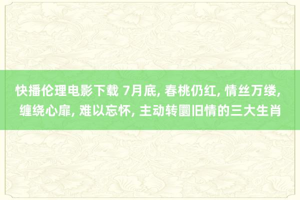 快播伦理电影下载 7月底, 春桃仍红, 情丝万缕, 缠绕心扉, 难以忘怀, 主动转圜旧情的三大生肖