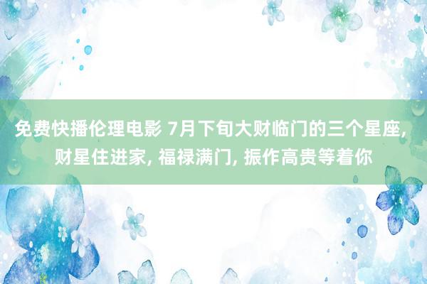 免费快播伦理电影 7月下旬大财临门的三个星座, 财星住进家, 福禄满门, 振作高贵等着你