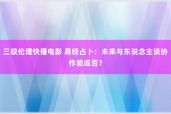 三级伦理快播电影 易经占卜：未来与东说念主谈协作能成否？