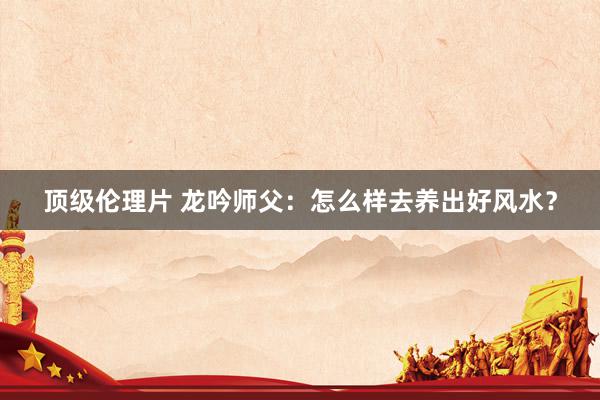 顶级伦理片 龙吟师父：怎么样去养出好风水？