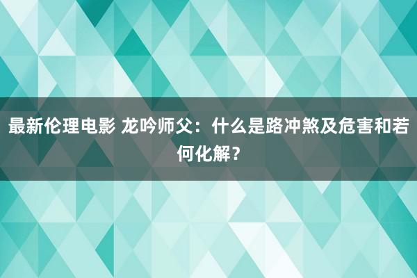 最新伦理电影 龙吟师父：什么是路冲煞及危害和若何化解？