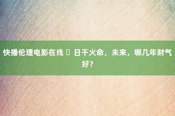 快播伦理电影在线 ​日干火命，未来，哪几年财气好？