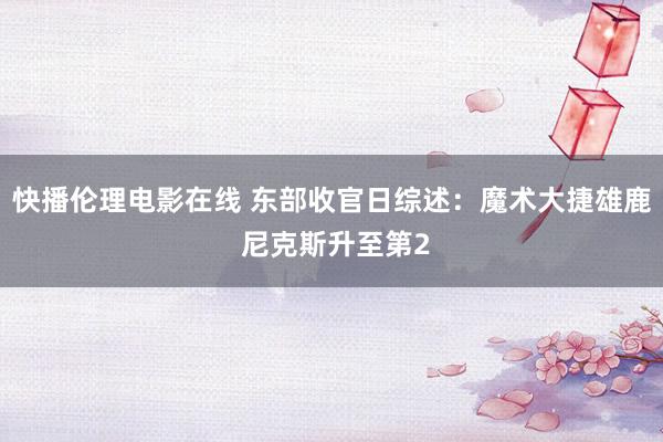 快播伦理电影在线 东部收官日综述：魔术大捷雄鹿 尼克斯升至第2