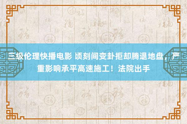 三级伦理快播电影 顷刻间变卦拒却腾退地盘，严重影响承平高速施工！法院出手