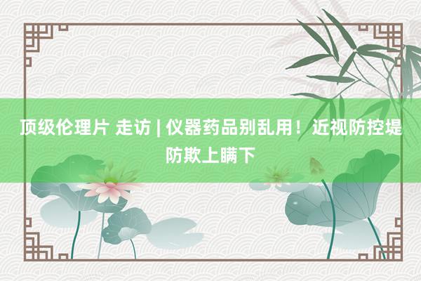 顶级伦理片 走访 | 仪器药品别乱用！近视防控堤防欺上瞒下