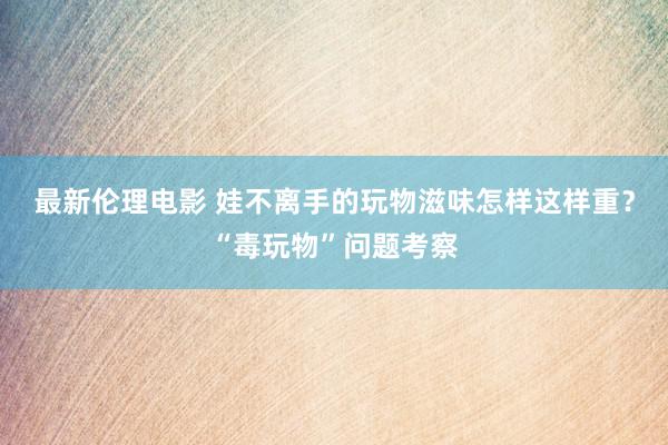 最新伦理电影 娃不离手的玩物滋味怎样这样重？“毒玩物”问题考察