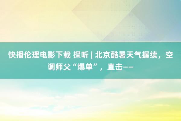 快播伦理电影下载 探听 | 北京酷暑天气握续，空调师父“爆单”，直击——