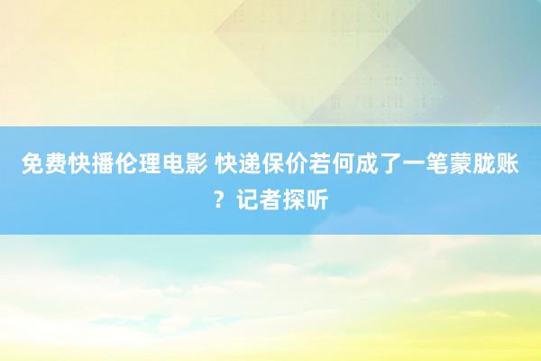 免费快播伦理电影 快递保价若何成了一笔蒙胧账？记者探听