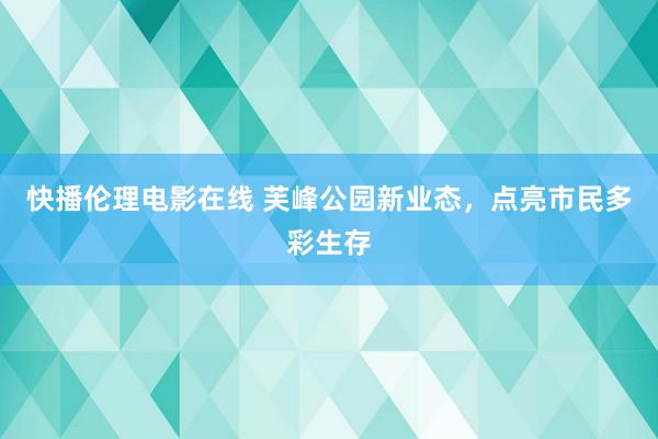 快播伦理电影在线 芙峰公园新业态，点亮市民多彩生存