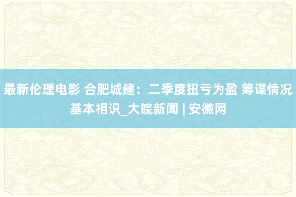 最新伦理电影 合肥城建：二季度扭亏为盈 筹谋情况基本相识_大皖新闻 | 安徽网