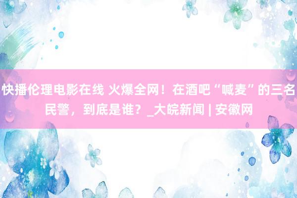 快播伦理电影在线 火爆全网！在酒吧“喊麦”的三名民警，到底是谁？_大皖新闻 | 安徽网