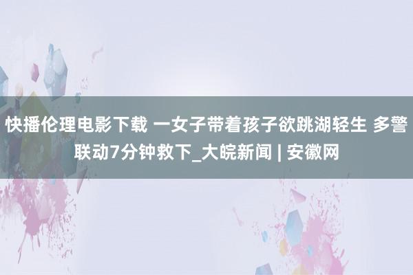 快播伦理电影下载 一女子带着孩子欲跳湖轻生 多警联动7分钟救下_大皖新闻 | 安徽网