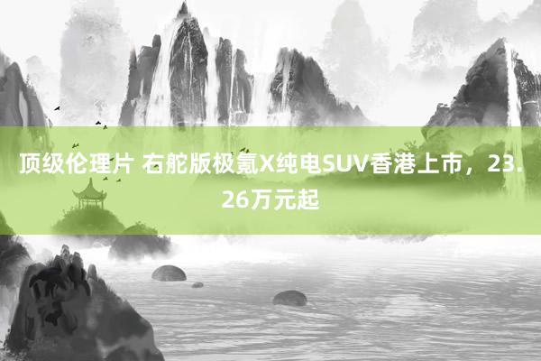 顶级伦理片 右舵版极氪X纯电SUV香港上市，23.26万元起