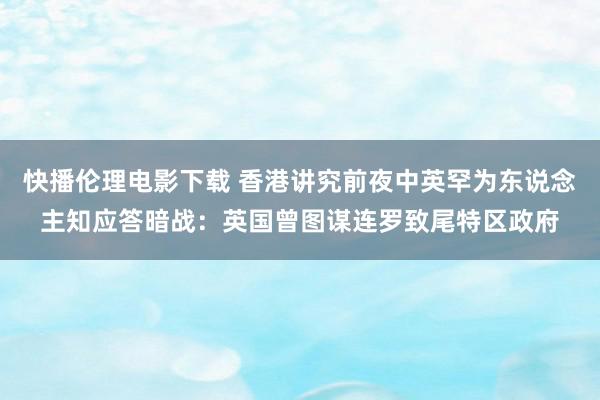 快播伦理电影下载 香港讲究前夜中英罕为东说念主知应答暗战：英国曾图谋连罗致尾特区政府