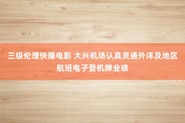 三级伦理快播电影 大兴机场认真灵通外洋及地区航班电子登机牌业绩