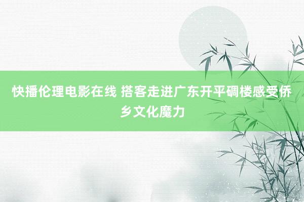 快播伦理电影在线 搭客走进广东开平碉楼感受侨乡文化魔力