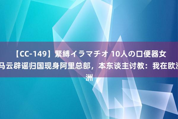 【CC-149】緊縛イラマチオ 10人の口便器女 马云辟谣归国现身阿里总部，本东谈主讨教：我在欧洲