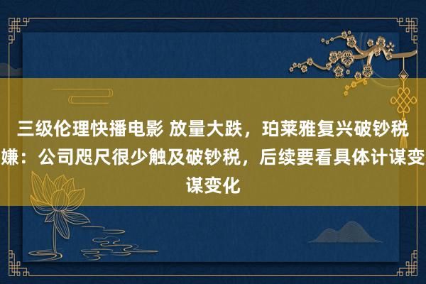 三级伦理快播电影 放量大跌，珀莱雅复兴破钞税变嫌：公司咫尺很少触及破钞税，后续要看具体计谋变化