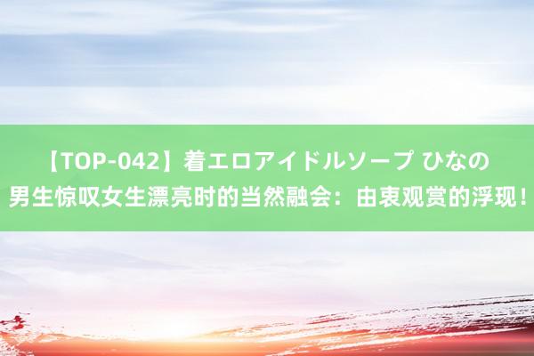 【TOP-042】着エロアイドルソープ ひなの 男生惊叹女生漂亮时的当然融会：由衷观赏的浮现！