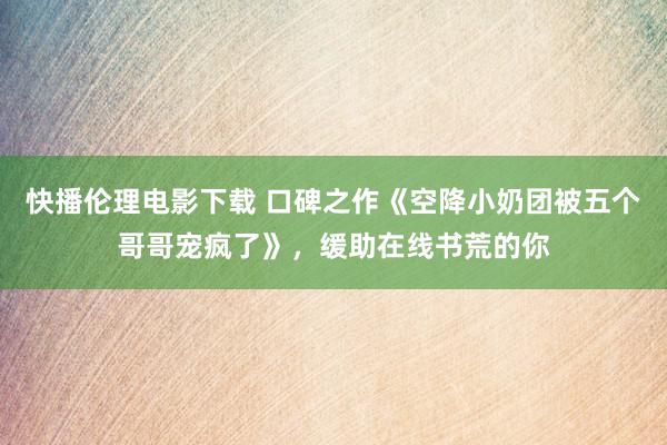 快播伦理电影下载 口碑之作《空降小奶团被五个哥哥宠疯了》，缓助在线书荒的你