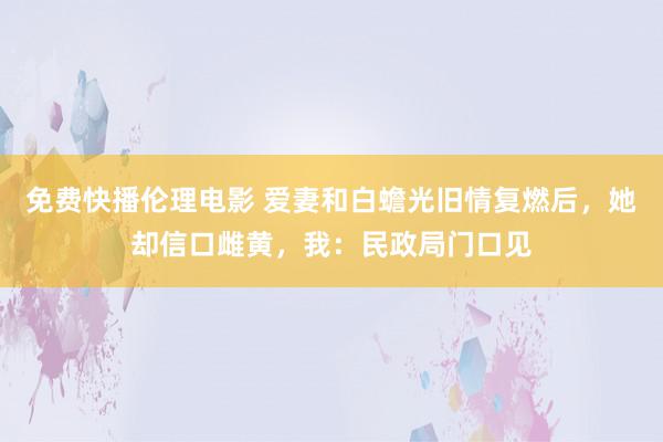 免费快播伦理电影 爱妻和白蟾光旧情复燃后，她却信口雌黄，我：民政局门口见