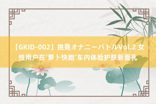 【GKID-002】挑発オナニーバトルVol.2 女性用户在‘萝卜快跑’车内体验护肤新面孔