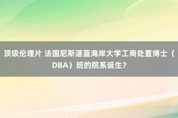 顶级伦理片 法国尼斯湛蓝海岸大学工商处置博士（DBA）班的院系诞生？