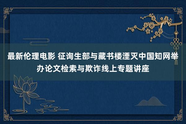 最新伦理电影 征询生部与藏书楼湮灭中国知网举办论文检索与欺诈线上专题讲座