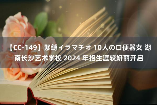 【CC-149】緊縛イラマチオ 10人の口便器女 湖南长沙艺术学校 2024 年招生涯较妍丽开启