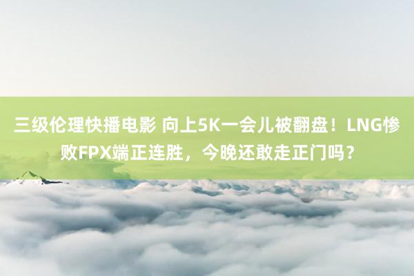 三级伦理快播电影 向上5K一会儿被翻盘！LNG惨败FPX端正连胜，今晚还敢走正门吗？