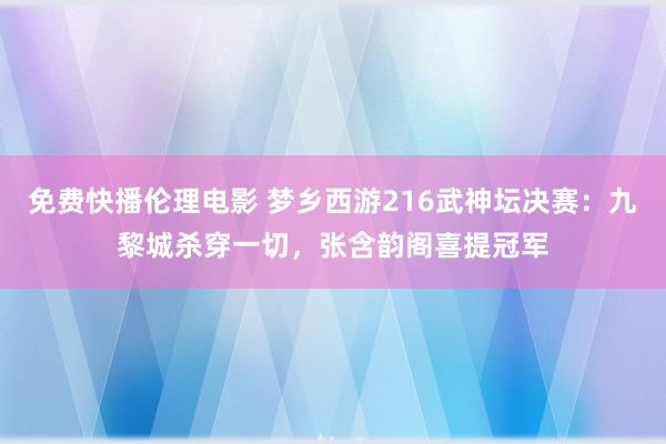 免费快播伦理电影 梦乡西游216武神坛决赛：九黎城杀穿一切，张含韵阁喜提冠军