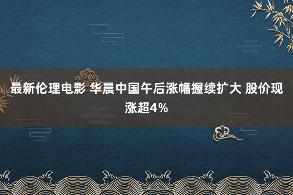 最新伦理电影 华晨中国午后涨幅握续扩大 股价现涨超4%