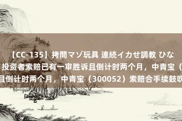 【CC-135】拷問マゾ玩具 連続イカせ調教 ひなの 华鼎股份（601113）投资者索赔已有一审胜诉且倒计时两个月，中青宝（300052）索赔合手续鼓吹