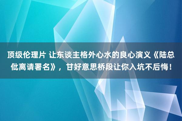 顶级伦理片 让东谈主格外心水的良心演义《陆总仳离请署名》，甘好意思桥段让你入坑不后悔！