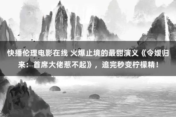 快播伦理电影在线 火爆止境的最甜演义《令嫒归来：首席大佬惹不起》，追完秒变柠檬精！