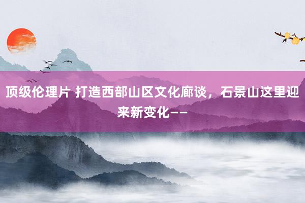 顶级伦理片 打造西部山区文化廊谈，石景山这里迎来新变化——